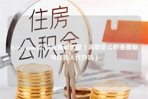 攀枝花公积金离职代提（离职后公积金提取可以找人代办吗）