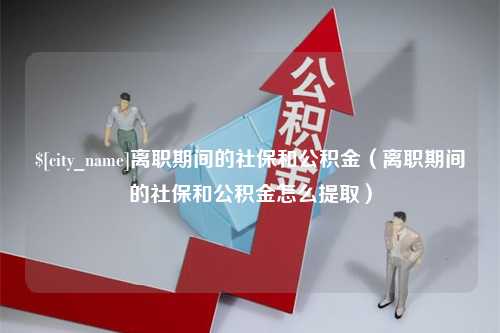 攀枝花离职期间的社保和公积金（离职期间的社保和公积金怎么提取）