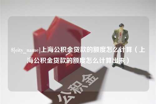 攀枝花上海公积金贷款的额度怎么计算（上海公积金贷款的额度怎么计算出来）